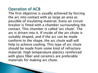 Operation of ACB

The first objective is usually achieved by forcing
the arc into contact with as large an area as
possible of insulating material. Every air circuit
breaker is fitted with a chamber surrounding the
contact. This chamber is called 'arc chute'. The
arc is driven into it. If inside of the arc chute is
suitably shaped, and if the arc can be made
conform to the shape, the arc chute wall will
help to achieve cooling. This type of arc chute
should be made from some kind of refractory
material. High temperature plastics reinforced
with glass fiber and ceramics are preferable
materials for making arc chute.

 