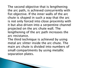 The second objective that is lengthening
the arc path, is achieved concurrently with
fist objective. If the inner walls of the arc
chute is shaped in such a way that the arc
is not only forced into close proximity with
it but also driven into a serpentine channel
projected on the arc chute wall. The
lengthening of the arc path increases the
arc resistance.
The third technique is achieved by using
metal arc slitter inside the arc chute. The
main arc chute is divided into numbers of
small compartments by using metallic
separation plates.

 