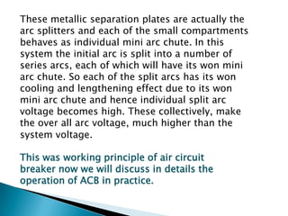 These metallic separation plates are actually the
arc splitters and each of the small compartments
behaves as individual mini arc chute. In this
system the initial arc is split into a number of
series arcs, each of which will have its won mini
arc chute. So each of the split arcs has its won
cooling and lengthening effect due to its won
mini arc chute and hence individual split arc
voltage becomes high. These collectively, make
the over all arc voltage, much higher than the
system voltage.
This was working principle of air circuit
breaker now we will discuss in details the
operation of ACB in practice.

 