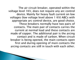 The air circuit breaker, operated within the
voltage level 1KV, does not require any arc control
device. Mainly for heavy fault current on low
voltages (low voltage level above 1 KV) ABCs with
appropriate arc control device, are good choice.
These breakers normally have two pairs of
contacts. The main pair of contacts carries the
current at normal load and these contacts are
made of copper. The additional pair is the arcing
contact and is made of carbon. When circuit
breaker is being opened, the main contacts open
first and during opening of main contacts the
arcing contacts are still in touch with each other.

 