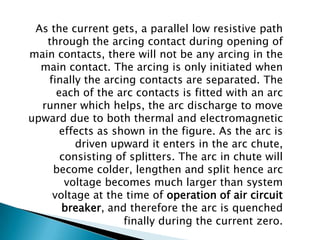 As the current gets, a parallel low resistive path
through the arcing contact during opening of
main contacts, there will not be any arcing in the
main contact. The arcing is only initiated when
finally the arcing contacts are separated. The
each of the arc contacts is fitted with an arc
runner which helps, the arc discharge to move
upward due to both thermal and electromagnetic
effects as shown in the figure. As the arc is
driven upward it enters in the arc chute,
consisting of splitters. The arc in chute will
become colder, lengthen and split hence arc
voltage becomes much larger than system
voltage at the time of operation of air circuit
breaker, and therefore the arc is quenched
finally during the current zero.

 