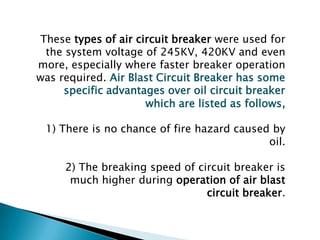 These types of air circuit breaker were used for
the system voltage of 245KV, 420KV and even
more, especially where faster breaker operation
was required. Air Blast Circuit Breaker has some
specific advantages over oil circuit breaker
which are listed as follows,

1) There is no chance of fire hazard caused by
oil.
2) The breaking speed of circuit breaker is
much higher during operation of air blast
circuit breaker.

 