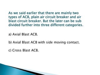 As we said earlier that there are mainly two
types of ACB, plain air circuit breaker and air
blast circuit breaker. But the later can be sub
divided further into three different categories.
a) Axial Blast ACB.
b) Axial Blast ACB with side moving contact.

c) Cross Blast ACB.

 