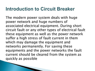 The modern power system deals with huge
power network and huge numbers of
associated electrical equipment. During short
circuit fault or any other types of electrical fault
these equipment as well as the power network
suffer a high stress of fault current in them
which may damage the equipment and
networks permanently. For saving these
equipments and the power networks the fault
current should be cleared from the system as
quickly as possible

 