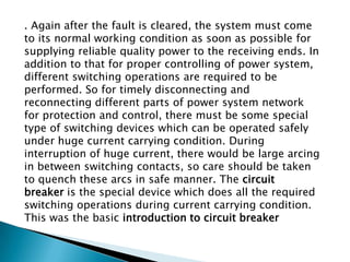 . Again after the fault is cleared, the system must come
to its normal working condition as soon as possible for
supplying reliable quality power to the receiving ends. In
addition to that for proper controlling of power system,
different switching operations are required to be
performed. So for timely disconnecting and
reconnecting different parts of power system network
for protection and control, there must be some special
type of switching devices which can be operated safely
under huge current carrying condition. During
interruption of huge current, there would be large arcing
in between switching contacts, so care should be taken
to quench these arcs in safe manner. The circuit
breaker is the special device which does all the required
switching operations during current carrying condition.
This was the basic introduction to circuit breaker

 