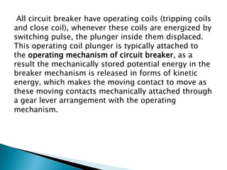 All circuit breaker have operating coils (tripping coils
and close coil), whenever these coils are energized by
switching pulse, the plunger inside them displaced.
This operating coil plunger is typically attached to
the operating mechanism of circuit breaker, as a
result the mechanically stored potential energy in the
breaker mechanism is released in forms of kinetic
energy, which makes the moving contact to move as
these moving contacts mechanically attached through
a gear lever arrangement with the operating
mechanism.

 