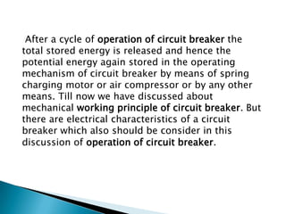 After a cycle of operation of circuit breaker the
total stored energy is released and hence the
potential energy again stored in the operating
mechanism of circuit breaker by means of spring
charging motor or air compressor or by any other
means. Till now we have discussed about
mechanical working principle of circuit breaker. But
there are electrical characteristics of a circuit
breaker which also should be consider in this
discussion of operation of circuit breaker.

 