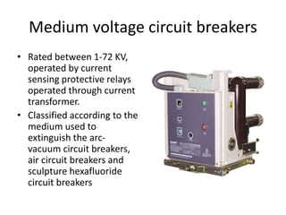 Medium voltage circuit breakers
• Rated between 1-72 KV,
operated by current
sensing protective relays
operated through current
transformer.
• Classified according to the
medium used to
extinguish the arc-
vacuum circuit breakers,
air circuit breakers and
sculpture hexafluoride
circuit breakers
 