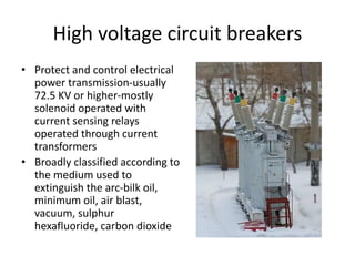 High voltage circuit breakers
• Protect and control electrical
power transmission-usually
72.5 KV or higher-mostly
solenoid operated with
current sensing relays
operated through current
transformers
• Broadly classified according to
the medium used to
extinguish the arc-bilk oil,
minimum oil, air blast,
vacuum, sulphur
hexafluoride, carbon dioxide
 