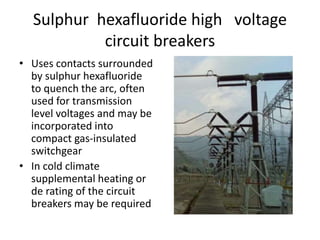 Sulphur hexafluoride high voltage
circuit breakers
• Uses contacts surrounded
by sulphur hexafluoride
to quench the arc, often
used for transmission
level voltages and may be
incorporated into
compact gas-insulated
switchgear
• In cold climate
supplemental heating or
de rating of the circuit
breakers may be required
 