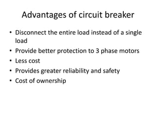 Advantages of circuit breaker
• Disconnect the entire load instead of a single
load
• Provide better protection to 3 phase motors
• Less cost
• Provides greater reliability and safety
• Cost of ownership
 