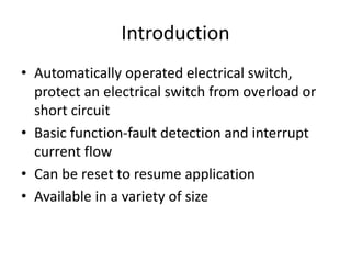 Introduction
• Automatically operated electrical switch,
protect an electrical switch from overload or
short circuit
• Basic function-fault detection and interrupt
current flow
• Can be reset to resume application
• Available in a variety of size
 