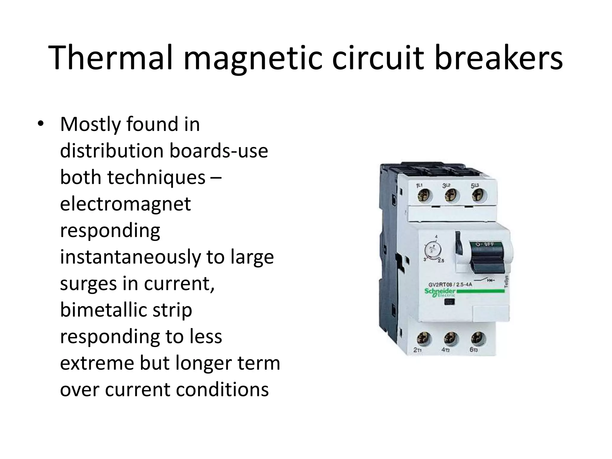 Thermal magnetic circuit breakers 
• Mostly found in 
distribution boards-use 
both techniques – 
electromagnet 
responding 
instantaneously to large 
surges in current, 
bimetallic strip 
responding to less 
extreme but longer term 
over current conditions 
 