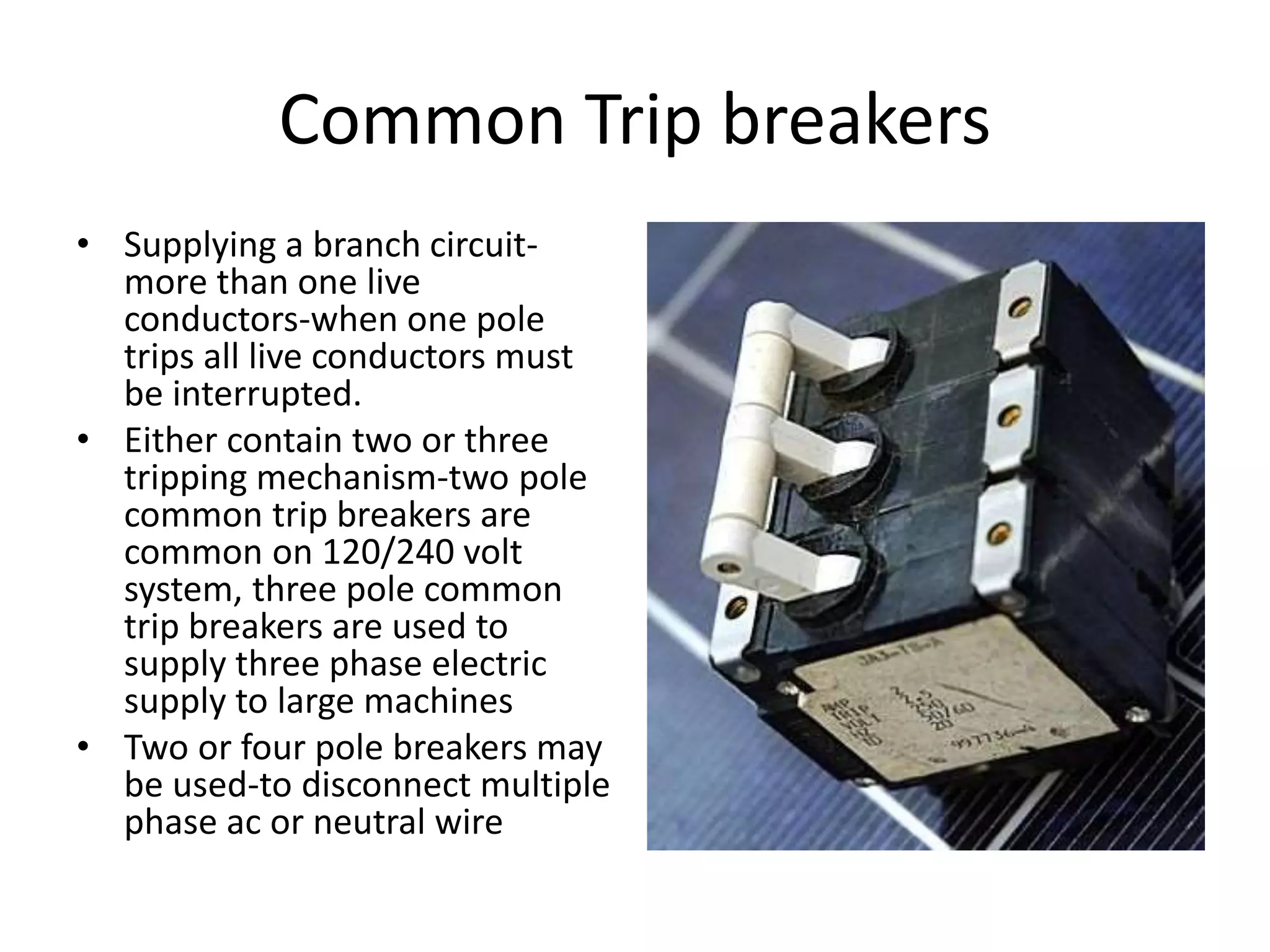 Common Trip breakers 
• Supplying a branch circuit-more 
than one live 
conductors-when one pole 
trips all live conductors must 
be interrupted. 
• Either contain two or three 
tripping mechanism-two pole 
common trip breakers are 
common on 120/240 volt 
system, three pole common 
trip breakers are used to 
supply three phase electric 
supply to large machines 
• Two or four pole breakers may 
be used-to disconnect multiple 
phase ac or neutral wire 
 