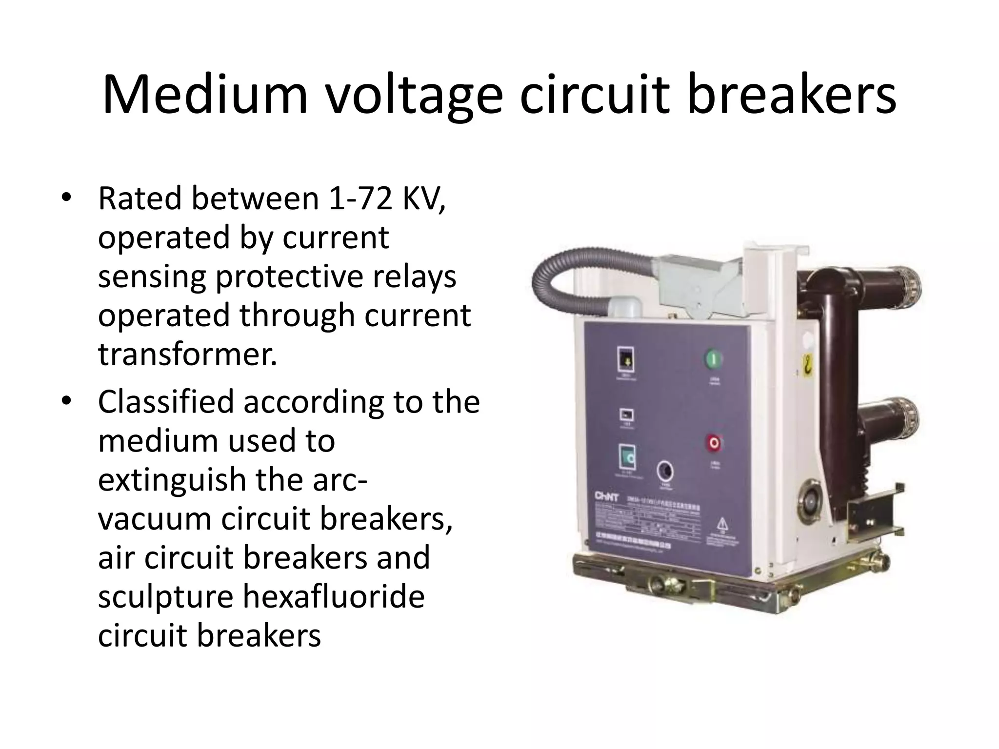 Medium voltage circuit breakers 
• Rated between 1-72 KV, 
operated by current 
sensing protective relays 
operated through current 
transformer. 
• Classified according to the 
medium used to 
extinguish the arc-vacuum 
circuit breakers, 
air circuit breakers and 
sculpture hexafluoride 
circuit breakers 
 