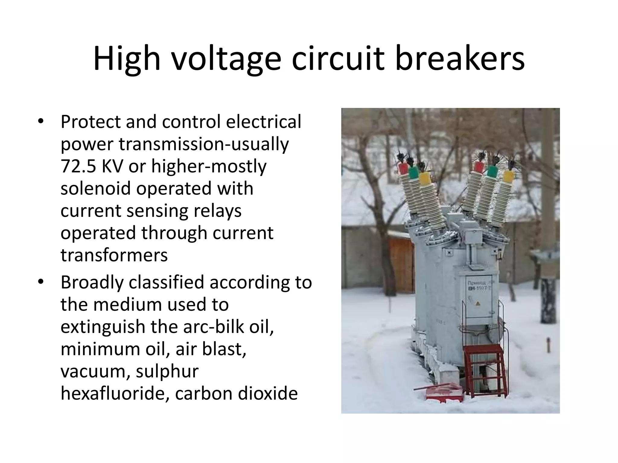High voltage circuit breakers 
• Protect and control electrical 
power transmission-usually 
72.5 KV or higher-mostly 
solenoid operated with 
current sensing relays 
operated through current 
transformers 
• Broadly classified according to 
the medium used to 
extinguish the arc-bilk oil, 
minimum oil, air blast, 
vacuum, sulphur 
hexafluoride, carbon dioxide 
 