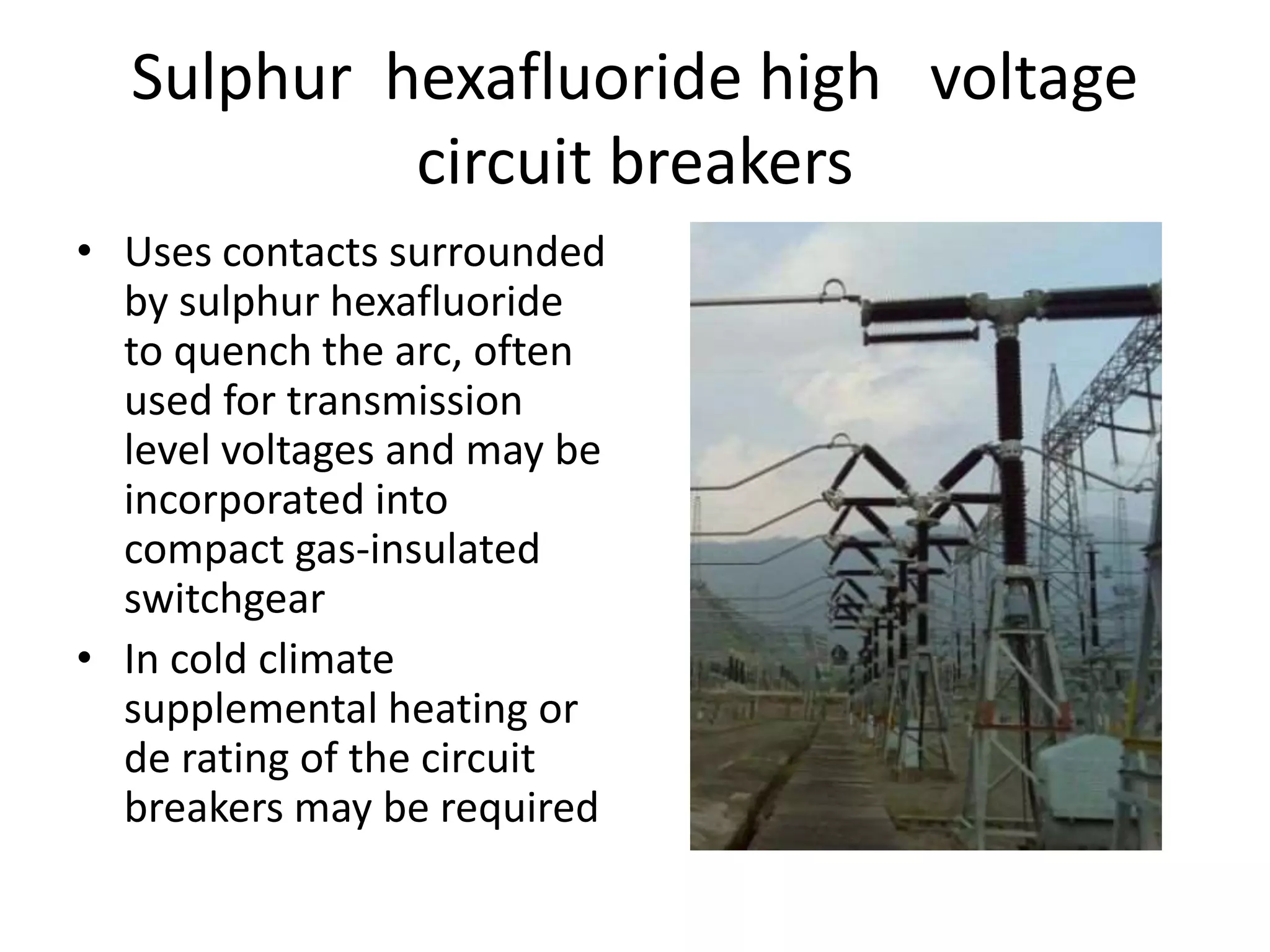 Sulphur hexafluoride high voltage 
circuit breakers 
• Uses contacts surrounded 
by sulphur hexafluoride 
to quench the arc, often 
used for transmission 
level voltages and may be 
incorporated into 
compact gas-insulated 
switchgear 
• In cold climate 
supplemental heating or 
de rating of the circuit 
breakers may be required 
 