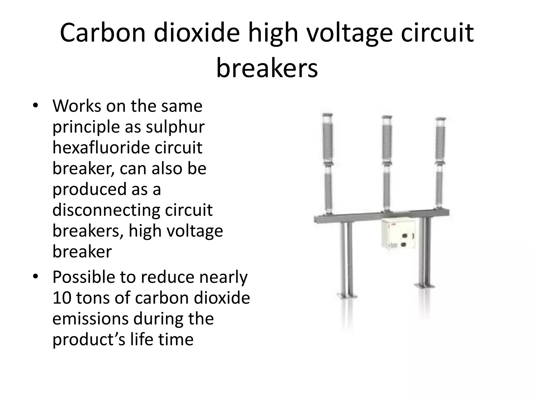 Carbon dioxide high voltage circuit 
breakers 
• Works on the same 
principle as sulphur 
hexafluoride circuit 
breaker, can also be 
produced as a 
disconnecting circuit 
breakers, high voltage 
breaker 
• Possible to reduce nearly 
10 tons of carbon dioxide 
emissions during the 
product’s life time 
 