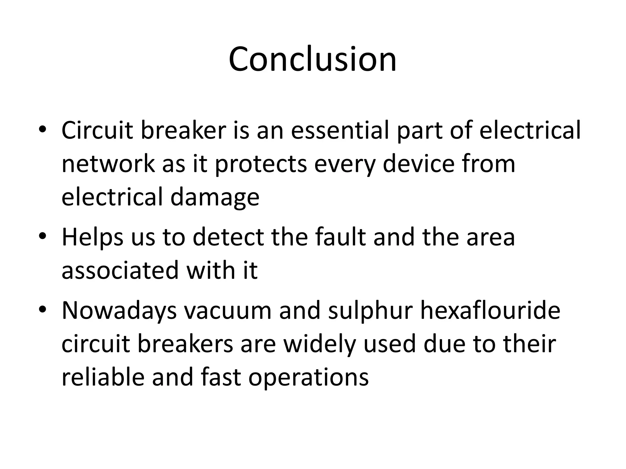 Conclusion 
• Circuit breaker is an essential part of electrical 
network as it protects every device from 
electrical damage 
• Helps us to detect the fault and the area 
associated with it 
• Nowadays vacuum and sulphur hexaflouride 
circuit breakers are widely used due to their 
reliable and fast operations 
