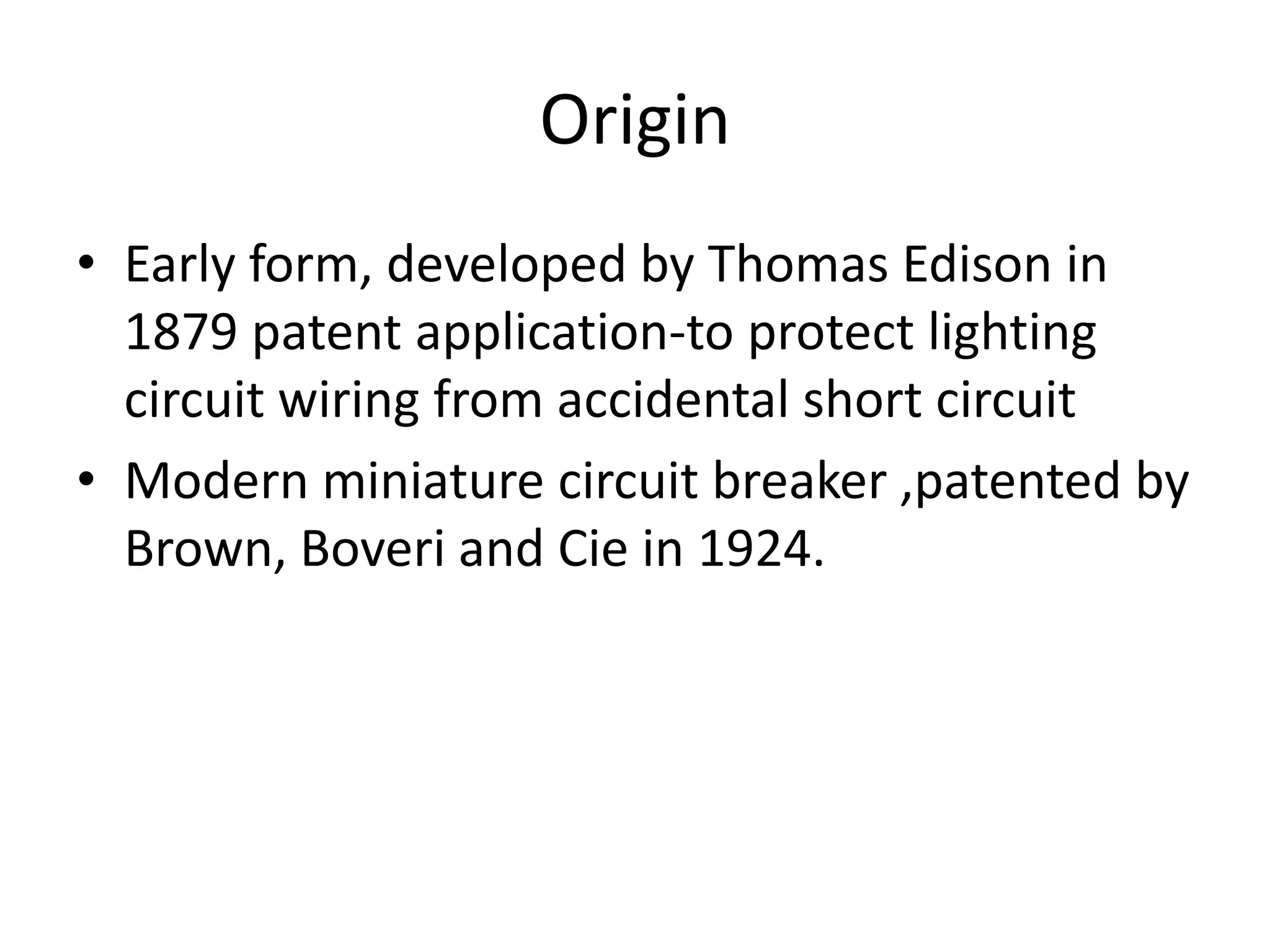 Origin 
• Early form, developed by Thomas Edison in 
1879 patent application-to protect lighting 
circuit wiring from accidental short circuit 
• Modern miniature circuit breaker ,patented by 
Brown, Boveri and Cie in 1924. 
 