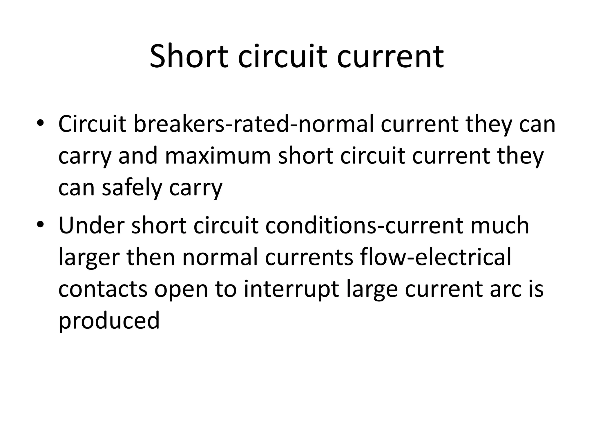 Short circuit current 
• Circuit breakers-rated-normal current they can 
carry and maximum short circuit current they 
can safely carry 
• Under short circuit conditions-current much 
larger then normal currents flow-electrical 
contacts open to interrupt large current arc is 
produced 
 