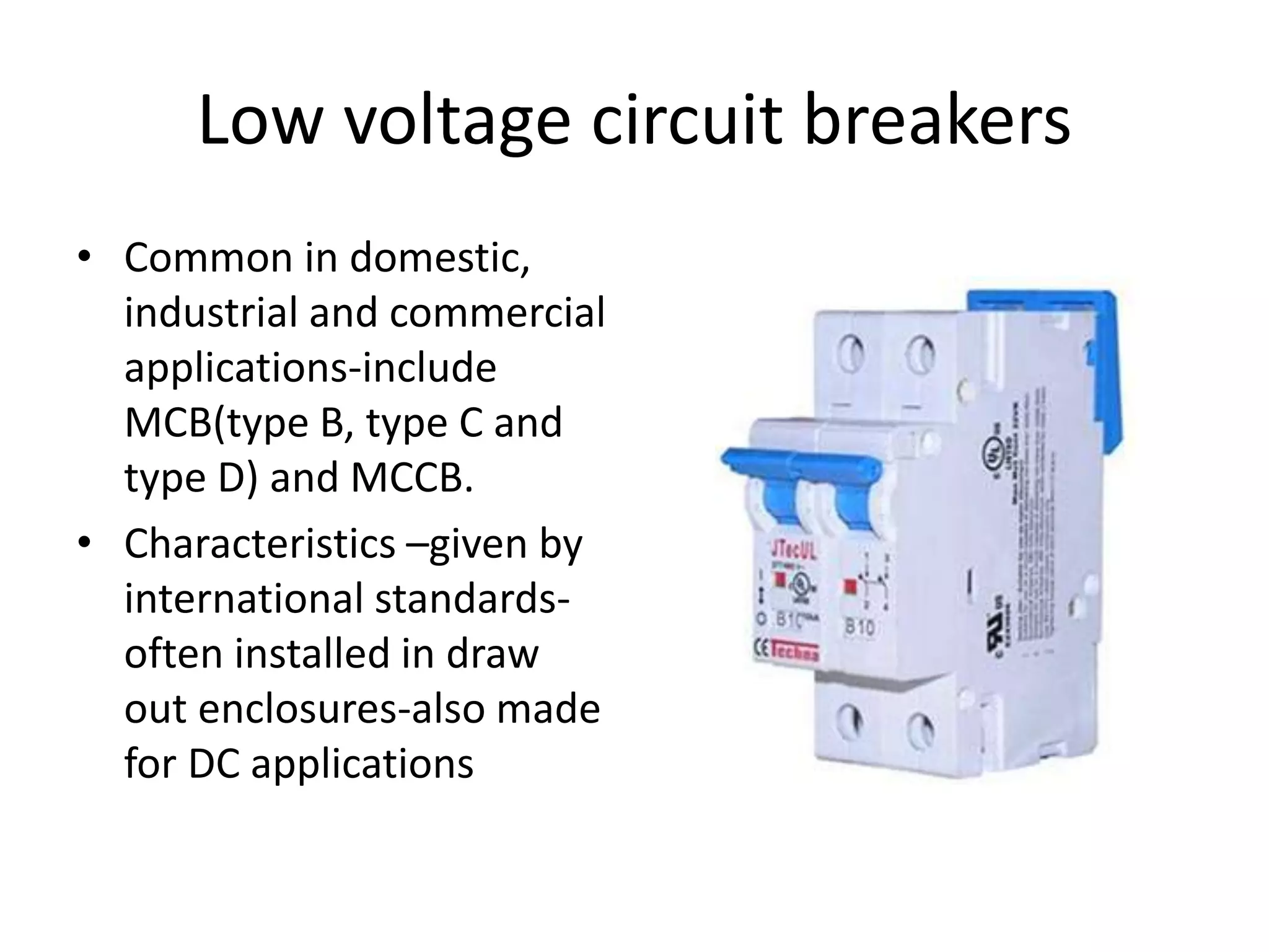 Low voltage circuit breakers 
• Common in domestic, 
industrial and commercial 
applications-include 
MCB(type B, type C and 
type D) and MCCB. 
• Characteristics –given by 
international standards-often 
installed in draw 
out enclosures-also made 
for DC applications 
 