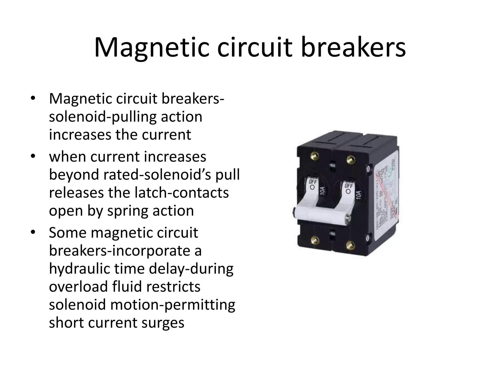 Magnetic circuit breakers 
• Magnetic circuit breakers-solenoid- 
pulling action 
increases the current 
• when current increases 
beyond rated-solenoid’s pull 
releases the latch-contacts 
open by spring action 
• Some magnetic circuit 
breakers-incorporate a 
hydraulic time delay-during 
overload fluid restricts 
solenoid motion-permitting 
short current surges 
 