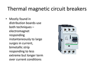 Thermal magnetic circuit breakers 
• Mostly found in 
distribution boards-use 
both techniques – 
electromagnet 
responding 
instantaneously to large 
surges in current, 
bimetallic strip 
responding to less 
extreme but longer term 
over current conditions 
 