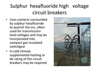 Sulphur hexafluoride high voltage 
circuit breakers 
• Uses contacts surrounded 
by sulphur hexafluoride 
to quench the arc, often 
used for transmission 
level voltages and may be 
incorporated into 
compact gas-insulated 
switchgear 
• In cold climate 
supplemental heating or 
de rating of the circuit 
breakers may be required 
 
