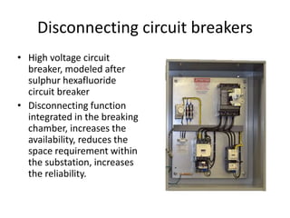 Disconnecting circuit breakers 
• High voltage circuit 
breaker, modeled after 
sulphur hexafluoride 
circuit breaker 
• Disconnecting function 
integrated in the breaking 
chamber, increases the 
availability, reduces the 
space requirement within 
the substation, increases 
the reliability. 
 