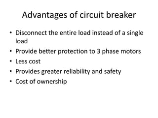 Advantages of circuit breaker 
• Disconnect the entire load instead of a single 
load 
• Provide better protection to 3 phase motors 
• Less cost 
• Provides greater reliability and safety 
• Cost of ownership 
 