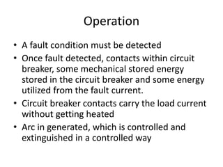 Operation 
• A fault condition must be detected 
• Once fault detected, contacts within circuit 
breaker, some mechanical stored energy 
stored in the circuit breaker and some energy 
utilized from the fault current. 
• Circuit breaker contacts carry the load current 
without getting heated 
• Arc in generated, which is controlled and 
extinguished in a controlled way 
 