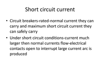 Short circuit current 
• Circuit breakers-rated-normal current they can 
carry and maximum short circuit current they 
can safely carry 
• Under short circuit conditions-current much 
larger then normal currents flow-electrical 
contacts open to interrupt large current arc is 
produced 
 