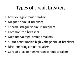 Types of circuit breakers 
• Low voltage circuit breakers 
• Magnetic circuit breakers 
• Thermal magnetic circuit breakers 
• Common trip breakers 
• Medium voltage circuit breakers 
• Sulfur hexafluoride high voltage circuit breakers 
• Disconnecting circuit breakers 
• Carbon dioxide high voltage circuit breakers 
 