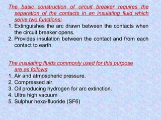 The basic construction of circuit breaker requires the 
separation of the contacts in an insulating fluid which 
serve two functions: 
1. Extinguishes the arc drawn between the contacts when 
the circuit breaker opens. 
2. Provides insulation between the contact and from each 
contact to earth. 
The insulating fluids commonly used for this purpose 
are as follows: 
1. Air and atmospheric pressure. 
2. Compressed air. 
3. Oil producing hydrogen for arc extinction. 
4. Ultra high vacuum 
5. Sulphur hexa-fluoride (SF6) 
 