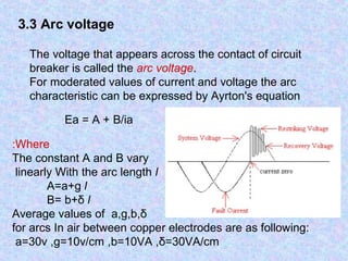 3.3 Arc voltage 
The voltage that appears across the contact of circuit 
breaker is called the arc voltage. 
For moderated values of current and voltage the arc 
characteristic can be expressed by Ayrton's equation 
Ea = A + B/ia 
:Where 
The constant A and B vary 
linearly With the arc length l 
A=a+g l 
B= b+δ l 
Average values of a,g,b,δ 
for arcs In air between copper electrodes are as following: 
a=30v ,g=10v/cm ,b=10VA ,δ=30VA/cm 
 
