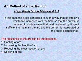 4.1 Method of arc extinction 
High Resistance Method 4.1.1 
In this case the arc is controlled in such a way that its effective 
resistance increases with the time so that the current is 
reduced to such a value that heat produced by it is not 
sufficient to maintain the arc and the current is interrupted or 
the arc is extinguished. 
The resistance of the arc can be increased by: 
1. Cooling of arc 
2. Increasing the length of arc 
3. Reducing the cross-section of arc 
4. Splitting of arc 
 