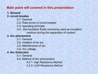 Main point will covered in this presentation 
1- General 
2- circuit breaker 
2.1- General 
2.2- Rate terms of circuit breaker 
2.3- operating principle 
2.4- the insulation fluids commonly used as insulation 
medium during the separation of contact 
3- Arc phenomena 
3.1- General 
3.2- initiation of an arc 
3.3- Maintenance of arc 
3.4- Arc voltage 
4- Arc Extinction 
4.1- General 
4.2- Method of Arc phenomena 
4.2.1- High Resistance Method 
4.2.2- LOW Resistance Method 
 