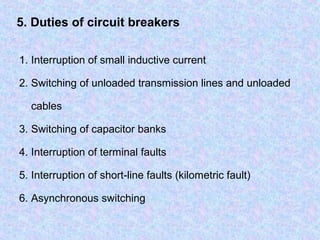 5. Duties of circuit breakers 
1. Interruption of small inductive current 
2. Switching of unloaded transmission lines and unloaded 
cables 
3. Switching of capacitor banks 
4. Interruption of terminal faults 
5. Interruption of short-line faults (kilometric fault) 
6. Asynchronous switching 
 