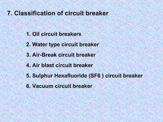 7. Classification of circuit breaker 
1. Oil circuit breakers 
2. Water type circuit breaker 
3. Air-Break circuit breaker 
4. Air blast circuit breaker 
5. Sulphur Hexafluoride (SF6 ) circuit breaker 
6. Vacuum circuit breaker 
 