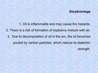 Disadvantage 
1. Oil is inflammable and may cause fire hazards. 
2. There is a risk of formation of explosive mixture with air. 
3. Due to decomposition of oil in the arc, the oil becomes 
pouted by carbon particles, which reduce its dielectric 
strength. 
 