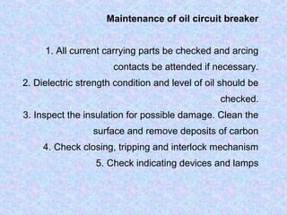 Maintenance of oil circuit breaker 
1. All current carrying parts be checked and arcing 
contacts be attended if necessary. 
2. Dielectric strength condition and level of oil should be 
checked. 
3. Inspect the insulation for possible damage. Clean the 
surface and remove deposits of carbon 
4. Check closing, tripping and interlock mechanism 
5. Check indicating devices and lamps 
 