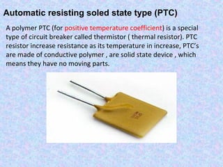 Automatic resisting soled state type (PTC) 
A polymer PTC (for positive temperature coefficient) is a special 
type of circuit breaker called thermistor ( thermal resistor). PTC 
resistor increase resistance as its temperature in increase, PTC’s 
are made of conductive polymer , are solid state device , which 
means they have no moving parts. 
 