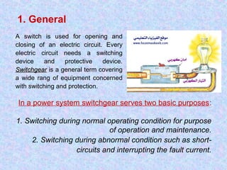 1. General 
A switch is used for opening and 
closing of an electric circuit. Every 
electric circuit needs a switching 
device and protective device. 
SSwwiittcchhggeeaarr is a general term covering 
a wide rang of equipment concerned 
with switching and protection. 
In a power system switchgear serves two basic purposes: 
1. Switching during normal operating condition for purpose 
of operation and maintenance. 
2. Switching during abnormal condition such as short-circuits 
and interrupting the fault current. 
 