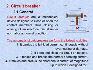 2. Circuit breaker 
2.1 General 
Circuit breaker are a mechanical 
device designed to close or open the 
contact members, thus closing or 
opining of an electrical circuit under 
normal or abnormal condition. 
The automatic circuit breakers perform the following duties: 
1. It carries the full-load current continuously without 
overheating or damage. 
2. It open and close the circuit on no load. 
3. It makes and breaks the normal operating current. 
4. It makes and breaks the short-circuit current of magnitude 
up to which it designed for. 
 
