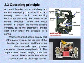 2.3 Operating principle 
A circuit breaker as a switching and 
current interrupting consist of fixed and 
moving contacts, which are touching 
each other and carry the current under 
normal condition. When the circuit 
breaker is closed, the current carrying 
contacts, called the electrodes, engage 
each other under the pressure of a 
spring. 
Whenever a fault occurs on any part 
of the power system, the trip coils of the 
breaker get energized and the moving 
contacts are pulled apart by some 
mechanism, thus opening the circuit. The 
separation of current carrying production 
an arc. The current is thus able to 
continue until the discharge ceases. 
 