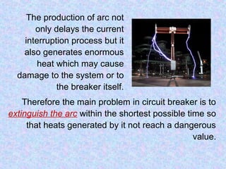 Therefore the main problem in circuit breaker is to 
extinguish the arc within the shortest possible time so 
that heats generated by it not reach a dangerous 
value. 
The production of arc not 
only delays the current 
interruption process but it 
also generates enormous 
heat which may cause 
damage to the system or to 
the breaker itself. 
 