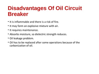Disadvantages Of Oil Circuit
Breaker
• It is inflammable and there is a risk of fire.
• It may form an explosive mixture with air.
• It requires maintenance.
• Absorbs moisture, so dielectric strength reduces.
• Oil leakage problem.
• Oil has to be replaced after some operations because of the
carbonization of oil.
 