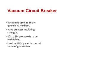 Vacuum Circuit Breaker
• Vacuum is used as an arc
quenching medium.
• Have greatest insulating
strength.
• 10-7
to 10-5
pressure is to be
maintained.
• Used in 11KV panel in control
room of grid station.
 