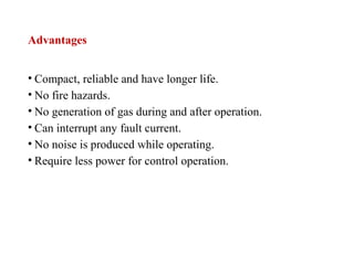 Advantages
• Compact, reliable and have longer life.
• No fire hazards.
• No generation of gas during and after operation.
• Can interrupt any fault current.
• No noise is produced while operating.
• Require less power for control operation.
 